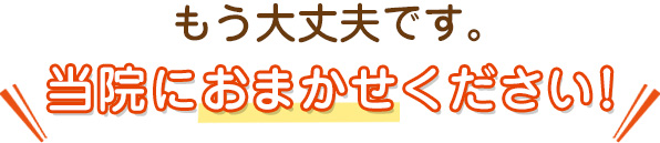 もう大丈夫です。当院におまかせください！