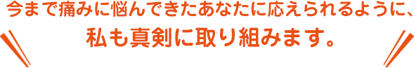 今まで痛みに悩んできたあなたに応えられるように、
私も真剣に取り組みます。